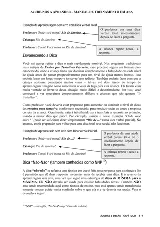 AJUDE-NOS A APRENDER – MANUAL DE TREINAMENTO EM ABA
AJUDAS E DICAS - CAPÍTULO 5-4
Exemplo de Aprendizagem sem erro com Dica Verbal Total.
Professor: Onde você mora? Rio de Janeiro.
Criança: Rio de Janeiro.
Professor: Certo! Você mora no Rio de Janeiro!
Esvanecendo a Dica
Você vai querer retirar a dica o mais rapidamente possível. Nos programas tradicionais
mais antigos de Ensino por Tentativas Discretas, esse processo seguia um formato pré-
estabelecido, onde a criança tinha que dominar completamente a habilidade em cada nível
de ajuda antes de passar progressivamente para um nível de ajuda menos intenso. Isso
poderia levar um longo tempo e tornar-se bem tedioso. Também poderia fazer com que a
criança acabasse cometendo muitos erros – talvez até dois terços do tempo de
aprendizagem. Imagine como aumentaria o valor da fuga para esta criança. Ela ficaria com
muita vontade de livrar-se dessa situação muito difícil e desestimulante. Por isso, você
começará a ver emergirem comportamentos difíceis e crianças que não querem “ir
trabalhar”.
Como professor, você deveria estar preparado para aumentar ou diminuir o nível de dicas
de tentativa para tentativa, conforme o necessário, para produzir todas as vezes a resposta
correta da criança. Geralmente, estará trabalhando para transferir a resposta ao estímulo,
usando a menor dica que puder. Por exemplo, usando o nosso exemplo “Onde você
mora?”, pode ser suficiente dizer simplesmente “Rio de ...” (uma dica verbal parcial). No
entanto, esteja preparado para voltar para uma dica total se a parcial não funcionar.
Exemplo de Aprendizado sem erro com Dica Verbal Parcial.
Professor: Onde você mora? Rio de ...?
Criança: Rio de Janeiro!
Professor: Certo! Você mora no Rio de Janeiro!
Dica “Não-Não” (também conhecida como NNP10
)
A dica “não-não” se refere a uma técnica em que é feita uma pergunta para a criança e lhe
é permitido que dê duas respostas incorretas antes de receber uma dica. É o reverso da
aprendizagem sem erro, uma vez que segue uma estratégia de dicas da MÍNIMA para a
MÁXIMA. Ela NÃO deveria ser usada para ensinar habilidades novas! Também NÃO
está sendo recomendada aqui como técnica de ensino, mas está apenas sendo mencionada
somente porque existe muita confusão sobre o que ela é e se deveria ser usada. Veja o
exemplo a seguir.
10
“NNP” – em inglês, “No-No-Prompt” (Nota do tradutor).
O professor usa uma dica
verbal total imediatamente
depois de fazer a pergunta.
A criança repete (ecoa) a
resposta.
A criança repete (ecoa) a
resposta.
O professor dá uma ajuda
verbal parcial (Rio de...)
imediatamente depois de
fazer a pergunta.
 