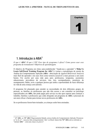 AJUDE-NOS A APRENDER – MANUAL DE TREINAMENTO EM ABA
INTRODUÇÃO À ABA - CAPÍTULO 1-1
1. Introdução à ABA1
O que é ABA? O que é VB? Esse tipo de programa é eficaz? Como posso usar esse
programa de treinamento? Objetivos de aprendizagem.
O objetivo do Programa em ritmo auto-estabelecido “Ajude-nos a aprender” (“Help Us
Learn Self-Paced Training Program for ABA”) é tornar a metodologia de ensino da
Análise do Comportamento Aplicada (ABA - abreviação de Applied Behavioral Analysis)
mais fácil de aprender e de usar; bem como torná-la acessível a mais pessoas a um custo
barato. Foi escrito por uma mãe para pais; professores, terapeutas, assistentes
educacionais, provedores de serviços, tias, tios, acompanhantes, monitores de
acampamento, babás, avós e qualquer pessoa que tenha a oportunidade de fazer diferença
na vida de uma criança com autismo.
O programa foi planejado para atender as necessidades de dois diferentes grupos de
pessoas: as famílias ou professores que não têm acesso a um consultor ou psicólogo
especializados em ABA, não pode pagar pelo serviço ou não quer esperar para começar o
trabalho; famílias e professores que estão dirigindo um programa de ABA e precisam de
um meio eficaz e barato para treinar novos professores de ABA.
Se os professores forem bem treinados, as crianças serão bem ensinadas.
1
“A” ABA ou “O” ABA? Rigorosamente falando, seria a Análise do Comportamento Aplicada. Pronuncia-
se “ei, bi, ei” – mas já se fala corriqueiramente “aba”, no Brasil. Quem fala “O” ABA está se referindo ao
“método ABA” – seria uma silepse de gênero?
Capítulo
1
 