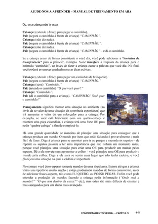 AJUDE-NOS A APRENDER – MANUAL DE TREINAMENTO EM ABA
COMPORTAMENTO VERBAL - CAPÍTULO 6-5
Ou, se a criança não te ecoa
Criança: (estende o braço para pegar o caminhão).
Pai: (segura o caminhão à frente da criança) “CAMINHÃO”.
Criança: (não diz nada).
Pai: (segura o caminhão à frente da criança) “CAMINHÃO!”.
Criança: (não diz nada).
Pai: (segura o caminhão à frente da criança) “CAMINHÃO” – e dá o caminhão.
Se a criança ecoar de forma consistente o você diz, você pode adicionar a “tentativa de
transferência” para o primeiro exemplo. Você transfere a resposta da criança para o
estímulo “caminhão”, ao invés de fazer a criança ecoar a palavra que você diz. No final
você poderá esvanecer gradualmente as dicas ecóicas.
Criança: (estende o braço para pegar um caminhão de brinquedo).
Pai: (segura o caminhão à frente da criança) “CAMINHÃO.”
Criança: (ecoa) “Caminhão.”
Pai: (retendo o caminhão) “O que você quer?”
Criança: “Caminhão”.
Pai: (dá o caminhão para a criança). “CAMINHÃO! Você quer
o caminhão!”
Planejamento significa montar uma situação no ambiente (ao
invés de se valer de uma situação de ocorrência espontânea) que
irá aumentar o valor de um reforçador para a criança. Por
exemplo, se você está brincando com um quebra-cabeça e
mantém uma peça escondida, a criança terá uma forte OE para
pedir “quebra-cabeça” a fim de completá-lo.
Há uma grande quantidade de maneiras de planejar uma situação para conseguir que a
criança produza um mando. O mando por itens que estão faltando é provavelmente o mais
fácil de fazer. Diga à criança para se aprontar para ir ao parque e esconda os sapatos – de
repente os sapatos passam a ter uma importância que não tinham um momento antes,
porque você planejou uma situação para criar uma OE para produzir um mando pelos
sapatos. Dê a ela sorvete sem apresentar a colher – você planejou uma OE para produzir o
mando pela colher. Diga a ela para se sentar num lugar que não tenha cadeira, e você
planejou uma situação na qual a cadeira é importante.
No começo você deve esperar somente mandos de uma só palavra. Espere até que a criança
tenha um repertório muito amplo e esteja produzindo mandos de forma consistente, antes
de adicionar frases-suporte, tais como EU QUERO, ou POSSO PEGAR. Enfim você pode
estender a produção de mandos fazendo a criança pedir informação (“Onde está a
mamãe?” “O que tem dentro da caixa?” etc.), mas estes são mais difíceis de ensinar e
mais adequados para um aluno mais avançado.
 