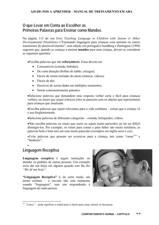 AJUDE-NOS A APRENDER – MANUAL DE TREINAMENTO EM ABA
COMPORTAMENTO VERBAL - CAPÍTULO 6-6
O que Levar em Conta ao Escolher as
Primeiras Palavras para Ensinar como Mandos.
Na página 113 do seu livro Teaching Language to Children with Autism or Other
Developmental Disabilities (“Ensinando linguagem para crianças com autismo ou outros
transtornos do desenvolvimento”, sem edição em português) Sundberg e Partington (1998)
sugerem que, quando se começa a ensinar mandos para uma criança, devem se considerar
as seguintes questões:
•Escolha palavras que são reforçadores. Estas devem ser:
• Consumíveis (comida, bebidas);
• De curta duração (bolhas de sabão, cócegas);
• Fáceis de serem retiradas do aluno (música, vídeos);
• Fáceis de dar;
• Passíveis de serem dadas em múltiplos momentos;
• Serem consistentemente potentes.
•Selecione palavras que demandem uma resposta verbal curta e fácil para crianças
verbais, ou sinais que sejam icônicos (eles se parecem com os objetos que representam)
para crianças que sinalizam.
•Escolha palavras que sejam relevantes para a vida cotidiana – coisas que a criança vê
e usa freqüentemente.
•Selecione palavras de diferentes categorias – comida, brinquedos, vídeos.
•Não escolha palavras ou sinais que soem ou sejam muito parecidos ou irá ser difícil
distingui-los. Por exemplo, os sinais para comer e para beber são muito similares, as
palavras bola e bota tem um som muito parecido (exemplos em inglês meat e eat).
•Evite palavras que possam ser aversivas para a criança, tais como “cama12
” e
“banheiro”.
•
Linguagem Receptiva
Linguagem receptiva é seguir instruções ou
atender os pedidos de outras pessoas. Um exemplo
seria dar um beijo em alguém quando este lhe diz
“Me dê um beijo”.
“Linguagem Receptiva” é, de certo modo, um
termo errôneo – o ouvinte não está realmente
usando “linguagem”, mas sim respondendo à
linguagem de outra pessoa.
12
“Cama!” – pode significar a ordem para ir direto para cama, dormir ou descansar.
 