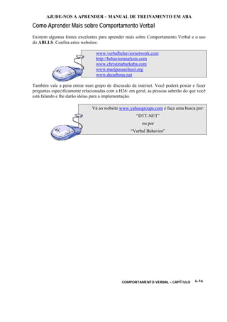 AJUDE-NOS A APRENDER – MANUAL DE TREINAMENTO EM ABA
COMPORTAMENTO VERBAL - CAPÍTULO 6-16
Como Aprender Mais sobre Comportamento Verbal
Existem algumas fontes excelentes para aprender mais sobre Comportamento Verbal e o uso
do ABLLS. Confira estes websites:
www.verbalbehaviornetwork.com
http://behavioranalysts.com
www.christinaburkaba.com
www.mariposaschool.org
www.drcarbone.net
Também vale a pena entrar num grupo de discussão da internet. Você poderá postar e fazer
perguntas especificamente relacionadas com a H26: em geral, as pessoas saberão do que você
está falando e lhe darão idéias para a implementação.
Vá ao website www.yahoogroups.com e faça uma busca por:
“DTT-NET”
ou por
“Verbal Behavior”
 