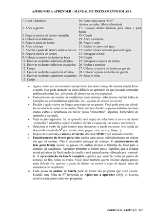 AJUDE-NOS A APRENDER – MANUAL DE TREINAMENTO EM ABA
CURRÍCULO - CAPÍTULO 7-7
1. Ir até o banheiro 16. Fazer uma careta “Grrr”
(dentes cerrados, lábios afastados)
2. Abrir a gaveta 17. Escovar dentes frontais para cima e para
baixo
3. Pegar a escova de dentes vermelha 18. Cuspir
4. Colocá-la na bancada 19. Abrir a torneira.
5. Pegar a pasta de dentes 20. Pegar o copo
6. Abrir a tampa 21. Encher o copo com água
7. Apertar a pasta de dentes sobre a escova. 22. Encher a boca com um pouco de água
8. Pegar a escova de dentes 23. Enxaguar a boca
9. Colocar a escova de dentes na boca 24. Cuspir
10. Escovar os dentes inferiores direitos 25. Enxaguar a escova de dentes
11. Escovar os dentes inferiores esquerdos 26. Fechar a torneira
12. Cuspir 27. Colocar a escova de dentes na gaveta
13. Escovar os dentes superiores direitos 28. Colocar a pasta de dentes na gaveta
14. Escovar os dentes superiores esquerdos 29. Secar o rosto.
15. Cuspir
• Agora, tente ver um executor inexperiente (ou uma criança da mesma idade) fazer
a tarefa. Isto pode destacar as áreas difíceis de aprender ou que possam demandar
análise adicional (ex.: pôr pasta de dentes na escova pequena).
• Concentre-se em ensinar as seqüências mais comuns –não precisa incluir todas as
exceções ou circunstâncias especiais. (ex.: a pasta de dentes escorreu).
• Decida o quão curtos ou longos precisam ser os passos. Você pode precisar alterá-
los ao observar como vai o ensino. Pode precisar dividir os passos listados em mais
etapas curtas e detalhadas ou talvez possa “concentrar” algumas. Dependerá do
aprendiz e da tarefa.
• Veja os pré-requisitos. (ex. o aprendiz será capaz de selecionar a escova de dente
‘vermelha’? Identifica cores? Conhece direita e esquerda, em cima e em baixo?).
• Selecione o verbo de ação correto para descrever a tarefa ou passo. Isto ajuda no
desenvolvimento do SD
(ex. vá até, abra, pegue, vire, escove, limpe...).
• Depois de concluída a análise de tarefa, decida COMO você ensinará a tarefa.
• Encadeamento de frente para trás ensina cada passo individualmente na ordem
em que irá ocorrer. Não é necessário começar do começo. O encadeamento de
trás para frente ensina os passos em ordem inversa e trabalha do final para o
começo da seqüência. Aprender primeiro o último passo significa que a criança
estará próxima da finalização da tarefa e será naturalmente reforçada por terminá-
la. A apresentação da tarefa completa significa que você faz todas os passos do
começo ao fim, todas às vezes. Você pode também querer ensinar alguns passos
mais difíceis (ex. apertar a pasta de dentes ou encher o copo de água), antes de
ensiná-los em seqüência.
• Cada passo da análise de tarefa pode se tornar um programa que você ensina.
Usando uma folha de SD
fornecida no Ajude-nos a aprender (Help us Learn),
escreva cada passo como um programa.
 