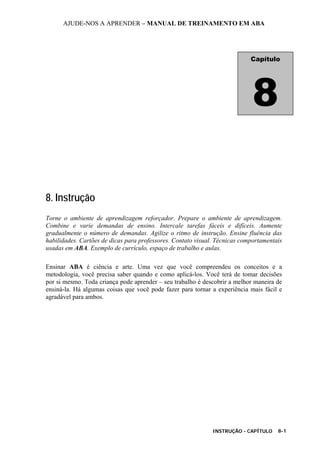 AJUDE-NOS A APRENDER – MANUAL DE TREINAMENTO EM ABA
INSTRUÇÃO - CAPÍTULO 8-1
8. Instrução
Torne o ambiente de aprendizagem reforçador. Prepare o ambiente de aprendizagem.
Combine e varie demandas de ensino. Intercale tarefas fáceis e difíceis. Aumente
gradualmente o número de demandas. Agilize o ritmo de instrução. Ensine fluência das
habilidades. Cartões de dicas para professores. Contato visual. Técnicas comportamentais
usadas em ABA. Exemplo de currículo, espaço de trabalho e aulas.
Ensinar ABA é ciência e arte. Uma vez que você compreendeu os conceitos e a
metodologia, você precisa saber quando e como aplicá-los. Você terá de tomar decisões
por si mesmo. Toda criança pode aprender – seu trabalho é descobrir a melhor maneira de
ensiná-la. Há algumas coisas que você pode fazer para tornar a experiência mais fácil e
agradável para ambos.
Capítulo
8
 