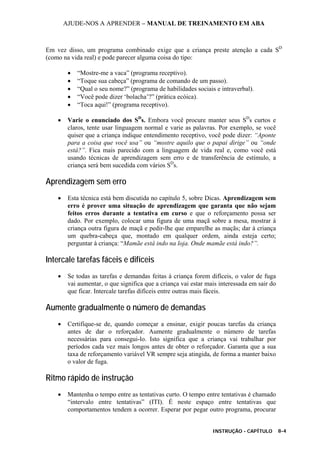 AJUDE-NOS A APRENDER – MANUAL DE TREINAMENTO EM ABA
INSTRUÇÃO - CAPÍTULO 8-4
Em vez disso, um programa combinado exige que a criança preste atenção a cada SD
(como na vida real) e pode parecer alguma coisa do tipo:
• “Mostre-me a vaca” (programa receptivo).
• “Toque sua cabeça” (programa de comando de um passo).
• “Qual o seu nome?” (programa de habilidades sociais e intraverbal).
• “Você pode dizer ‘bolacha’?” (prática ecóica).
• “Toca aqui!” (programa receptivo).
• Varie o enunciado dos SD
s. Embora você procure manter seus SD
s curtos e
claros, tente usar linguagem normal e varie as palavras. Por exemplo, se você
quiser que a criança indique entendimento receptivo, você pode dizer: “Aponte
para a coisa que você usa” ou “mostre aquilo que o papai dirige” ou “onde
está?”. Fica mais parecido com a linguagem de vida real e, como você está
usando técnicas de aprendizagem sem erro e de transferência de estímulo, a
criança será bem sucedida com vários SD
s.
Aprendizagem sem erro
• Esta técnica está bem discutida no capítulo 5, sobre Dicas. Aprendizagem sem
erro é prover uma situação de aprendizagem que garanta que não sejam
feitos erros durante a tentativa em curso e que o reforçamento possa ser
dado. Por exemplo, colocar uma figura de uma maçã sobre a mesa, mostrar à
criança outra figura de maçã e pedir-lhe que emparelhe as maçãs; dar à criança
um quebra-cabeça que, montado em qualquer ordem, ainda esteja certo;
perguntar à criança: “Mamãe está indo na loja. Onde mamãe está indo?”.
Intercale tarefas fáceis e difíceis
• Se todas as tarefas e demandas feitas à criança forem difíceis, o valor de fuga
vai aumentar, o que significa que a criança vai estar mais interessada em sair do
que ficar. Intercale tarefas difíceis entre outras mais fáceis.
Aumente gradualmente o número de demandas
• Certifique-se de, quando começar a ensinar, exigir poucas tarefas da criança
antes de dar o reforçador. Aumente gradualmente o número de tarefas
necessárias para consegui-lo. Isto significa que a criança vai trabalhar por
períodos cada vez mais longos antes de obter o reforçador. Garanta que a sua
taxa de reforçamento variável VR sempre seja atingida, de forma a manter baixo
o valor de fuga.
Ritmo rápido de instrução
• Mantenha o tempo entre as tentativas curto. O tempo entre tentativas é chamado
“intervalo entre tentativas” (ITI). É neste espaço entre tentativas que
comportamentos tendem a ocorrer. Esperar por pegar outro programa, procurar
 