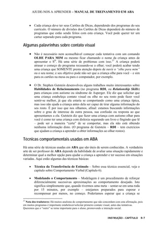 AJUDE-NOS A APRENDER – MANUAL DE TREINAMENTO EM ABA
INSTRUÇÃO - CAPÍTULO 8-7
• Cada criança deve ter seus Cartões de Dicas, dependendo dos programas do seu
currículo. O número de divisões dos Cartões de Dicas dependerá do número de
programas que estão sendo feitos com esta criança. Você pode querer ter um
cartaz separado para cada programa.
Algumas palavrinhas sobre contato visual
• Não é necessário nem aconselhável começar cada tentativa com um comando
OLHE PARA MIM ou mesmo ficar chamando o nome da criança antes de
apresentar o SD
. Há uma série de problemas com isso.27
A criança poderá
atrasar o começo do programa recusando-se a olhar; você poderá acabar tendo
uma criança que SOMENTE presta atenção depois de ouvir o “olhe para mim”
ou o seu nome; e seu objetivo pode não ser que a criança olhe para você – e sim
para os cartões na mesa ou para o computador, por exemplo.
• O Dr. Stephen Gutstein desenvolveu alguns trabalhos muito interessantes sobre
Habilidades de Relacionamento (no programa RDI, ou Relationship Skills)
para crianças com autismo ou síndrome de Asperger. Ele diz que solicitar que
uma criança estabeleça contato visual ou olhe no seu rosto pode fazer você
sentir-se melhor, já que ela estaria se comportando como uma criança típica,
mas isso não ajuda a criança antes dela ser capaz de tirar alguma informação do
seu rosto. É por isso que nos olhamos, afinal: estamos buscando informações
sobre o grau de interesse da outra pessoa, sua confusão ou resposta ao que
apresentamos a ela. Gutstein diz que fazer uma criança com autismo olhar para
você é como ter uma criança com dislexia segurando um livro e fingindo que lê
– pode ser a maneira “certa” de se comportar, mas ela não está obtendo
nenhuma informação disto. (O programa de Gutstein – RDI – tem exercícios
que ajudam a criança a aprender a obter informações ao olhar rostos).
Técnicas comportamentais usadas em ABA
Há uma série de técnicas usadas em ABA que são úteis de serem conhecidas. A verdadeira
arte de ser professor de ABA depende da habilidade de avaliar uma situação rapidamente e
determinar qual a melhor opção para ajudar a criança a aprender e ter sucesso em situações
variadas. Aqui estão algumas das técnicas básicas:
• Técnica da Transferência de Estímulo – Sobre essa técnica essencial, veja o
capítulo sobre Comportamento Verbal (Capítulo 6).
• Modelando o Comportamento – Modelagem é um procedimento de reforçar
diferencialmente sucessivas aproximações ao comportamento desejado. Isto
significa simplesmente que, quando tivermos uma meta – sentar-se em uma roda
por 15 minutos, por exemplo – estejamos preparados para esperar e
recompensar por menos, no começo. Poderíamos esperar que a criança se
27
Nota dos tradutores: Há muitos analistas de comportamento que não concordam com esta afirmação, pois
em muitos programas é importante estabelecer/solicitar primeiro contato visual, antes das tentativas.
Queremos que o “outro” se torne importante para o aluno, promovendo a interação social.
 