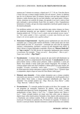 AJUDE-NOS A APRENDER – MANUAL DE TREINAMENTO EM ABA
INSTRUÇÃO - CAPÍTULO 8-8
sentasse por 3 minutos no começo, e depois por 4, 5, 7, 10, etc. Uma das chaves
é fazer com que a criança sempre termine com um sucesso. Assim, se sabemos
que ela vai se aborrecer após 10 minutos; faremos com que fique sentada por 9
minutos e então dizemos que fez um bom trabalho e que agora pode ir brincar.
Assim, estaremos no controle do tempo, ela aprende a nos ouvir, sente-se bem
pela realização e provavelmente ficará feliz em repetir o feito. Expandiremos
lentamente os limites, até que ela esteja cumprindo a tarefa por quanto tempo ou
da maneira planejada.
Um problema poderia ser como isso pareceria para outras crianças na classe,
que poderiam perguntar por que alguém é tratado de maneira diferente. A
resposta poderia ser: “O Caio é novo e ainda está aprendendo nossas regras”
ou “Nós vamos ajudar o Caio a aprender a escutar uma história por mais
tempo e ele vai nos ajudar com o quebra-cabeça”.
• Momentum Comportamental – Significa passar rapidamente por uma série de
comandos que a criança pode realizar facilmente e então passar para um mais
difícil dentro da série. O “momentum”, construído por uma série de respostas
corretas e reforçamentos, facilitará o sucesso de uma demanda mais difícil. A
idéia é deixar a criança habituada a responder. (Pense em “Macaco Simão diz”
ou “siga o mestre”). Os SDs devem ser repassados rapidamente para construir
o momentum. Por exemplo: “Toque seu nariz! – Bata palmas! – Bata os pés! –
Toque suas orelhas! – Diga Papai!”.
• Encadeamento – é ensinar todos os passos de uma tarefa individualmente na
ordem que resulta no comportamento final desejado. O encadeamento de trás-
para-a-frente ensina o último passo primeiro, então o penúltimo e assim por
diante. Esse método é muito usado para ensinar linguagem. Por exemplo, as
crianças podem achar mais fácil completar a última palavra de uma canção, por
exemplo: “Ciranda, cirandinha, vamos todos __________”. O Encadeamento
de frente-para-trás ensina cada passo a partir do começo, isto é: “Primeiro ligue
o computador, depois clique no ícone do Chico Bento, então jogue”.
• Diminuir uma demanda – Como sempre desejamos que a criança complete
uma tarefa com sucesso, é correto facilitar a demanda ou a tarefa quando esta é
muito difícil. Deste modo, a criança continuará trabalhando sem “fugir da
demanda”. Um exemplo poderia ser: “Diga ‘Bom dia, Dona Maria’”, então
“Diga ‘Bom dia’” então só “Diga ‘Ôi’”.
• Esvanecimento - É a remoção gradual da ajuda ou de dicas. Por exemplo, em
um programa de nomeação expressiva de objetos, você pode começar
mostrando uma figura do Cascão, perguntando “Quem é esse? Cascão!” e então
gradualmente vá para “Quem é esse? Cas...” e depois finalize com “Quem é
esse?”. Outro exemplo poderia ser traçar uma letra sobre uma já impressa,
depois traçar sobre muitos pontos formando a letra, depois sobre poucos pontos
e finalmente sem nenhum modelo. Pode ser também mamãe permanecer na
escola por 30 minutos no primeiro dia, 20 minutos no segundo, 15 minutos no
terceiro e assim por diante. Quando ensinamos a andar de bicicleta sem rodinhas
 