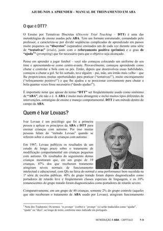 AJUDE-NOS A APRENDER – MANUAL DE TREINAMENTO EM ABA
INTRODUÇÃO À ABA - CAPÍTULO 1-6
O que é DTT?
O Ensino por Tentativas Discretas (Discrete Trial Teaching – DTT) é uma das
metodologias de ensino usadas pela ABA. Tem um formato estruturado, comandado pelo
professor, e caracteriza-se por dividir seqüências complicadas de aprendizado em passos
muito pequenos ou “discretos” (separados) ensinados um de cada vez durante uma série
de “tentativas” (trials), junto com o reforçamento positivo (prêmios) e o grau de
“ajuda2
” (prompting) que for necessário para que o objetivo seja alcançado.
Pense em aprender a jogar futebol – você não começou colocando um uniforme do seu
time e apresentando-se como centro-avante. Provavelmente, começou aprendendo como
chutar e controlar a bola com os pés. Então, depois que desenvolveu essas habilidades,
começou a chutar a gol. Se foi sortudo, teve alguém – pai, mãe, um irmão mais velho – que
lhe proporcionou muitas oportunidades para praticar (“tentativas!”), muito encorajamento
(“reforçamento positivo!”) e que lhe ajudou a se posicionar corretamente para chutar a
bola quantas vezes fosse necessário (“dando ajudas!”).
É importante notar que apesar do termo “DTT” ser freqüentemente usado como sinônimo
de “ABA”, ele não o é. A ABA é muito mais abrangente e inclui muitos tipos diferentes de
intervenções, estratégias de ensino e manejo comportamental. DTT é um método dentro do
campo da ABA.
Quem é Ivar Lovaas?
Ivar Lovaas é um psicólogo que foi a primeira
pessoa a aplicar os princípios da ABA e DTT para
ensinar crianças com autismo. Por isso muitas
pessoas falam do “método Lovaas” quando se
referem sobre o ensino de crianças com autismo.
Em 1987, Lovaas publicou os resultados de um
estudo de longo prazo sobre o tratamento de
modificação comportamental em crianças pequenas
com autismo. Os resultados do seguimento destas
crianças mostraram que, em um grupo de 19
crianças, 47% dos que receberam tratamento
atingiram níveis normais de funcionamento
intelectual e educacional, com QIs na faixa do normal e uma performance bem sucedida na
1ª série de escolas públicas. 40% do grupo tratado foram depois diagnosticados como
portadores de retardo leve e freqüentaram classes especiais de linguagem, e os 10%
remanescentes do grupo tratado foram diagnosticados como portadores de retardo severo.
Comparativamente, em um grupo de 40 crianças, somente 2% do grupo controle (aqueles
que não receberam o tratamento de ABA usado por Lovaas), atingiram funcionamento
2
Nota dos Tradutores: Os termos “to prompt” (verbo) e “prompt” (s) serão traduzidos como “ajudar”,
“ajuda” ou “dica”, ao longo do texto, conforme mais indicado em português.
 