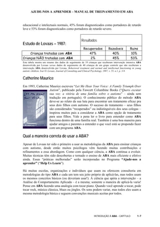 AJUDE-NOS A APRENDER – MANUAL DE TREINAMENTO EM ABA
INTRODUÇÃO À ABA - CAPÍTULO 1-7
educacional e intelectuais normais, 45% foram diagnosticados como portadores de retardo
leve e 53% foram diagnosticados como portadores de retardo severo.
Estudo de Lovaas – 1987:
Resultados
Recuperados Razoáveis Ruins
Crianças tratadas com ABA 47% 40% 10%
Crianças NÃO tratadas com ABA 2% 45% 53%
Esta tabela mostra um resumo dos dados de seguimento de 19 crianças que receberam intervenção intensiva ABA
desenvolvida por Lovaas versus dados de seguimento de 40 crianças de um grupo controle que não receberam a
intervenção ABA desenvolvida por Lovaas. Behavioral treatment and normal and intellectual functioning in young
autistic children. Ivar O. Lovaas, Journal of Consulting and Clinical Psychology, 1987, v. 55, n.1, p. 3-9.
Catherine Maurice
Em 1993, Catherine Maurice escreveu “Let Me Hear Your Voice: A Family Triumph Over
Autism”, publicado pela Fawcett Columbine Books (“Quero escutar
sua voz: a vitória de uma família sobre o autismo” – ainda sem
tradução em português). O conhecimento público do método ABA
deve-se ao relato da sua luta para encontrar um tratamento eficaz pra
seus dois filhos com autismo. O sucesso do tratamento – seus filhos
são considerados “recuperados” ou indistinguíveis dos seus colegas –
inspirou muitos pais a considerar a ABA como opção de tratamento
para seus filhos. Vale a pena ler o livro para entender como ABA
funciona dentro de uma família real. Também é uma boa maneira para
ajudar amigos e parentes a entender o que você está se propondo fazer
com um programa ABA.
Qual a maneira correta de usar a ABA?
Apesar de Lovaas ter sido o primeiro a usar as metodologias da ABA para ensinar crianças
com autismo, desde então muitos psicólogos vêm fazendo muitas contribuições e
refinamentos a essa abordagem. Como com qualquer ciência, a ABA continua a evoluir.
Muitas técnicas têm sido descobertas e tornado o ensino de ABA mais eficiente e efetivo
ainda. Essas “práticas melhoradas” serão incorporadas no Programa “Ajude-nos a
aprender” (“Help Us Learn”).
Há muitas escolas, organizações e indivíduos que usam ou oferecem consultoria em
metodologias do tipo ABA e cada um tem seu jeito próprio de aplicá-las, mas todos usam
os mesmos conceitos básicos (ou deveriam usar!). A ciência que apóia a intervenção – a
Análise do Comportamento Aplicada – é a mesma; somente a maneira de aplicá-la varia!
Pense em ABA fazendo uma analogia com tocar piano. Quando você aprende a tocar, pode
tocar rock, música clássica, blues ou jingles. Os sons podem variar, mas todos eles usam a
mesma metodologia básica e seguem convenções musicais aceitas por todos.
 