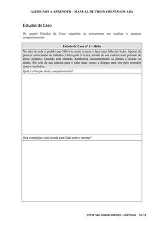 AJUDE-NOS A APRENDER – MANUAL DE TREINAMENTO EM ABA
TESTE SEU CONHECIMENTO - CAPÍTULO 10-12
Estudos de Caso
Os quatro Estudos de Caso seguintes se concentram em analisar e manejar
comportamentos.
Estudo de Caso nº 1 – Hélio
Na sala de aula é pedido que Hélio se sente à mesa e faça uma folha de lição. Apesar de
parecer interessado no trabalho, Hélio pula 9 vezes, saindo de sua cadeira num período de
cinco minutos. Quando está sentado, bamboleia constantemente as pernas e morde os
dedos. Ele rola de sua cadeira para o chão duas vezes, e dispara uma vez pelo corredor
dando risadinhas.
Qual é a função deste comportamento?
Que estratégias você usaria para lidar com o mesmo?
 