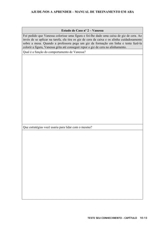 AJUDE-NOS A APRENDER – MANUAL DE TREINAMENTO EM ABA
TESTE SEU CONHECIMENTO - CAPÍTULO 10-13
Estudo de Caso nº 2 – Vanessa
Foi pedido que Vanessa colorisse uma figura e foi-lhe dado uma caixa de giz de cera. Ao
invés de se aplicar na tarefa, ela tira os giz de cera da caixa e os alinha cuidadosamente
sobre a mesa. Quando a professora pega um giz da formação em linha e tenta fazê-la
colorir a figura, Vanessa grita até conseguir repor o giz de cera no alinhamento.
Qual é a função do comportamento de Vanessa?
Que estratégias você usaria para lidar com o mesmo?
 