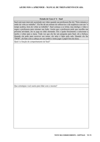AJUDE-NOS A APRENDER – MANUAL DE TREINAMENTO EM ABA
TESTE SEU CONHECIMENTO - CAPÍTULO 10-15
Estudo de Caso nº 4 – Saul
Saul está num intervalo assistindo um vídeo quando sua professora lhe diz “Dois minutos e
então de volta ao trabalho”. Ela lhe dá um minuto de sobreaviso e dá seqüência com um “o
tempo acabou, hora de voltar ao trabalho”. Saul começa a se irritar, mas desliga o vídeo e
segue a professora para retomar sua lição. Assim que a professora pede que escolha sua
próxima atividade, ele se joga no chão chorando. Ela o ajuda fisicamente a selecionar a
tarefa e voltar para a mesa. Toda vez que ela faz um pergunta para Saul, ele a belisca.
Quando ela pede para escrever seu nome, ele atira o lápis pela sala. Quando ela faz
“HOH”, ele bate com a cabeça em seu ombro e tenta jogar o papel fora da mesa.
Qual é a função do comportamento de Saul?
Que estratégias você usaria para lidar com o mesmo?
 