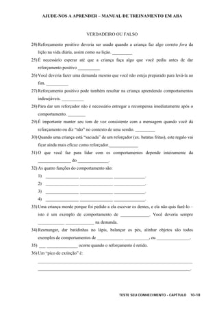AJUDE-NOS A APRENDER – MANUAL DE TREINAMENTO EM ABA
TESTE SEU CONHECIMENTO - CAPÍTULO 10-18
VERDADEIRO OU FALSO
24) Reforçamento positivo deveria ser usado quando a criança faz algo correto fora da
lição na vida diária, assim como na lição. _________
25) É necessário esperar até que a criança faça algo que você pediu antes de dar
reforçamento positivo __________
26) Você deveria fazer uma demanda mesmo que você não esteja preparado para levá-la ao
fim. __________
27) Reforçamento positivo pode também resultar na criança aprendendo comportamentos
indesejáveis. __________
28) Para dar um reforçador não é necessário entregar a recompensa imediatamente após o
comportamento. ________
29) É importante manter seu tom de voz consistente com a mensagem quando você dá
reforçamento ou diz “não” no contexto de uma sessão. _________
30) Quando uma criança está “saciada” de um reforçador (ex. batatas fritas), este regalo vai
ficar ainda mais eficaz como reforçador._____________
31) O que você faz para lidar com os comportamentos depende inteiramente da
_______________ do ______________.
32) As quatro funções do comportamento são:
1) _______________ _______________ ______________.
2) _______________ _______________ ______________.
3) _______________ _______________ ______________.
4) _______________ _______________ ______________.
33) Uma criança morde porque foi pedido a ela escovar os dentes, e ela não quis fazê-lo –
isto é um exemplo de comportamento de _____________. Você deveria sempre
____________ _____________ na demanda.
34) Resmungar, dar batidinhas no lápis, balançar os pés, alinhar objetos são todos
exemplos de comportamentos de ____________ ___________, ou _______________.
35) ___ ______________ ocorre quando o reforçamento é retido.
36) Um “pico de extinção” é:
______________________________________________________________________
_____________________________________________________________________.
 