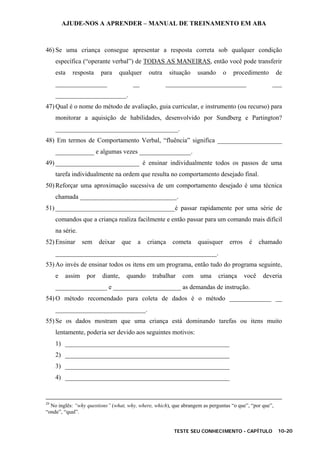 AJUDE-NOS A APRENDER – MANUAL DE TREINAMENTO EM ABA
TESTE SEU CONHECIMENTO - CAPÍTULO 10-20
46) Se uma criança consegue apresentar a resposta correta sob qualquer condição
específica (“operante verbal”) de TODAS AS MANEIRAS, então você pode transferir
esta resposta para qualquer outra situação usando o procedimento de
________________ __ _________________________ ___
______________________.
47) Qual é o nome do método de avaliação, guia curricular, e instrumento (ou recurso) para
monitorar a aquisição de habilidades, desenvolvido por Sundberg e Partington?
______________________________________.
48) Em termos de Comportamento Verbal, “fluência” significa ____________________
____________ e algumas vezes ________________.
49) __________________________ é ensinar individualmente todos os passos de uma
tarefa individualmente na ordem que resulta no comportamento desejado final.
50) Reforçar uma aproximação sucessiva de um comportamento desejado é uma técnica
chamada ______________________________.
51) _____________________________________é passar rapidamente por uma série de
comandos que a criança realiza facilmente e então passar para um comando mais difícil
na série.
52) Ensinar sem deixar que a criança cometa quaisquer erros é chamado
__________________________________________________.
53) Ao invés de ensinar todos os itens em um programa, então tudo do programa seguinte,
e assim por diante, quando trabalhar com uma criança você deveria
________________ e _____________________ as demandas de instrução.
54) O método recomendado para coleta de dados é o método _____________ __
____________________________.
55) Se os dados mostram que uma criança está dominando tarefas ou itens muito
lentamente, poderia ser devido aos seguintes motivos:
1) ___________________________________________________
2) ___________________________________________________
3) ___________________________________________________
4) ___________________________________________________
29
No inglês: “why questions” (what, why, where, which), que abrangem as perguntas “o que”, “por que”,
“onde”, “qual”.
 