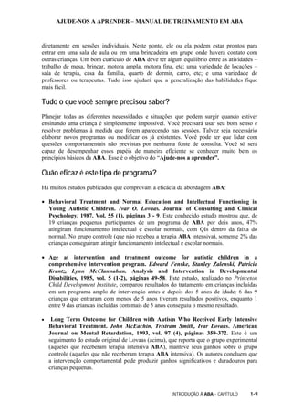 AJUDE-NOS A APRENDER – MANUAL DE TREINAMENTO EM ABA
INTRODUÇÃO À ABA - CAPÍTULO 1-9
diretamente em sessões individuais. Neste ponto, ele ou ela podem estar prontos para
entrar em uma sala de aula ou em uma brincadeira em grupo onde haverá contato com
outras crianças. Um bom currículo de ABA deve ter algum equilíbrio entre as atividades –
trabalho de mesa, brincar, motora ampla, motora fina, etc; uma variedade de locações –
sala de terapia, casa da família, quarto de dormir, carro, etc; e uma variedade de
professores ou terapeutas. Tudo isso ajudará que a generalização das habilidades fique
mais fácil.
Tudo o que você sempre precisou saber?
Planejar todas as diferentes necessidades e situações que podem surgir quando estiver
ensinando uma criança é simplesmente impossível. Você precisará usar seu bom senso e
resolver problemas à medida que forem aparecendo nas sessões. Talvez seja necessário
elaborar novos programas ou modificar os já existentes. Você pode ter que lidar com
questões comportamentais não previstas por nenhuma fonte de consulta. Você só será
capaz de desempenhar esses papéis de maneira eficiente se conhecer muito bem os
princípios básicos da ABA. Esse é o objetivo do “Ajude-nos a aprender”.
Quão eficaz é este tipo de programa?
Há muitos estudos publicados que comprovam a eficácia da abordagem ABA:
• Behavioral Treatment and Normal Education and Intellectual Functioning in
Young Autistic Children. Ivar O. Lovaas. Journal of Consulting and Clinical
Psychology, 1987. Vol. 55 (1), páginas 3 - 9. Este conhecido estudo mostrou que, de
19 crianças pequenas participantes de um programa de ABA por dois anos, 47%
atingiram funcionamento intelectual e escolar normais, com QIs dentro da faixa do
normal. No grupo controle (que não recebeu a terapia ABA intensiva), somente 2% das
crianças conseguiram atingir funcionamento intelectual e escolar normais.
• Age at intervention and treatment outcome for autistic children in a
comprehensive intervention program. Edward Fenske, Stanley Zalenski, Patricia
Krantz, Lynn McClannahan. Analysis and Intervention in Developmental
Disabilities, 1985, vol. 5 (1-2), páginas 49-58. Este estudo, realizado no Princeton
Child Development Institute, comparou resultados do tratamento em crianças incluídas
em um programa amplo de intervenção antes e depois dos 5 anos de idade: 6 das 9
crianças que entraram com menos de 5 anos tiveram resultados positivos, enquanto 1
entre 9 das crianças incluídas com mais de 5 anos conseguiu o mesmo resultado.
• Long Term Outcome for Children with Autism Who Received Early Intensive
Behavioral Treatment. John McEachin, Tristram Smith, Ivar Lovaas. American
Journal on Mental Retardation, 1993, vol. 97 (4), páginas 359-372. Este é um
seguimento do estudo original de Lovaas (acima), que reporta que o grupo experimental
(aqueles que receberam terapia intensiva ABA), manteve seus ganhos sobre o grupo
controle (aqueles que não receberam terapia ABA intensiva). Os autores concluem que
a intervenção comportamental pode produzir ganhos significativos e duradouros para
crianças pequenas.
 