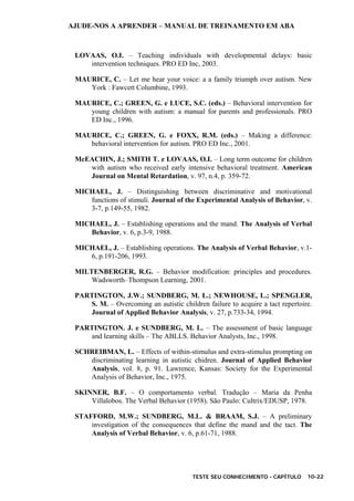 AJUDE-NOS A APRENDER – MANUAL DE TREINAMENTO EM ABA
TESTE SEU CONHECIMENTO - CAPÍTULO 10-22
LOVAAS, O.I. – Teaching individuals with developmental delays: basic
intervention techniques. PRO ED Inc, 2003.
MAURICE, C. – Let me hear your voice: a a family triumph over autism. New
York : Fawcett Columbine, 1993.
MAURICE, C.; GREEN, G. e LUCE, S.C. (eds.) – Behavioral intervention for
young children with autism: a manual for parents and professionals. PRO
ED Inc., 1996.
MAURICE, C.; GREEN, G. e FOXX, R.M. (eds.) – Making a difference:
behavioral intervention for autism. PRO ED Inc., 2001.
McEACHIN, J.; SMITH T. e LOVAAS, O.I. – Long term outcome for children
with autism who received early intensive behavioral treatment. American
Journal on Mental Retardation, v. 97, n.4, p. 359-72.
MICHAEL, J. – Distinguishing between discriminative and motivational
functions of stimuli. Journal of the Experimental Analysis of Behavior, v.
3-7, p.149-55, 1982.
MICHAEL, J. – Establishing operations and the mand. The Analysis of Verbal
Behavior, v. 6, p.3-9, 1988.
MICHAEL, J. – Establishing operations. The Analysis of Verbal Behavior, v.1-
6, p.191-206, 1993.
MILTENBERGER, R.G. – Behavior modification: principles and procedures.
Wadsworth–Thompson Learning, 2001.
PARTINGTON, J.W.; SUNDBERG, M. L.; NEWHOUSE, L.; SPENGLER,
S. M. – Overcoming an autistic children failure to acquire a tact repertoire.
Journal of Applied Behavior Analysis, v. 27, p.733-34, 1994.
PARTINGTON. J. e SUNDBERG, M. L. – The assessment of basic language
and learning skills – The ABLLS. Behavior Analysts, Inc., 1998.
SCHREIBMAN, L. – Effects of within-stimulus and extra-stimulus prompting on
discriminating learning in autistic chidren. Journal of Applied Behavior
Analysis, vol. 8, p. 91. Lawrence, Kansas: Society for the Experimental
Analysis of Behavior, Inc., 1975.
SKINNER, B.F. – O comportamento verbal. Tradução – Maria da Penha
Villalobos. The Verbal Behavior (1958). São Paulo: Cultrix/EDUSP, 1978.
STAFFORD, M.W.; SUNDBERG, M.L. & BRAAM, S.J. – A preliminary
investigation of the consequences that define the mand and the tact. The
Analysis of Verbal Behavior, v. 6, p.61-71, 1988.
 