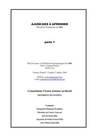 AJUDE-NOS A APRENDER
Manual de Treinamento em ABA
parte 1
Help Us Learn: A Self-Paced Training Program for ABA
Part I: Training Manual
Kathy Lear
Toronto, Ontario – Canada, 2a
edição, 2004
Website: www.helpuslearn.com
e-mail: customerservice@helpuslearn.com
Comunidade Virtual Autismo no Brasil
DISTRIBUIÇÃO INTERNA
Tradução:
Margarida Hofmann Windholz
Marialice de Castro Vatavuk
Inês de Souza Dias
Argemiro de Paula Garcia Filho
Ana Villela Esmeraldo
 