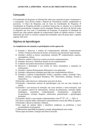 AJUDE-NOS A APRENDER – MANUAL DE TREINAMENTO EM ABA
INTRODUÇÃO À ABA - CAPÍTULO 1-14
Começando
O Coordenador do Programa vai informar-lhe sobre suas expectativas para o treinamento e
o cronograma. Você deverá estudar o Manual de Treinamento sozinho, completando os
exercícios. A Chave de Respostas está no Guia do Coordenador do Programa. O
Coordenador do Programa decidirá se preferirá fornecer-lhe as soluções ou se preferirá
corrigi-las pessoalmente. Enquanto estiver estudando Manual, não deixe de discutir todas
as perguntas que tiver com o Coordenador do Programa. O programa foi planejado de
maneira que cada capítulo depende do conhecimento obtido no capítulo anterior: é muito
importante que todos os conceitos estejam bem entendidos antes de passar para o capítulo
seguinte. Boa sorte.
Objetivos de Aprendizagem
Ao completarem este manual, os participantes serão capazes de:
1) Entender e descrever a Análise do Comportamento Aplicada, Comportamento
Verbal e Tentativas Discretas de Ensino, de maneira que uma pessoa leiga entenda.
2) Entender e definir os termos: antecedente, estímulo, SD
, comportamento, resposta,
conseqüência, reforço.
3) Observar, analisar e descrever eventos em termos comportamentais.
4) Entender, descrever e identificar funções de um comportamento.
5) Conduzir uma análise funcional de comportamento.
6) Descrever e demonstrar o uso correto de vários reforçadores e esquemas de
reforçamento.
7) Entender e explicar Reforçamento Diferencial e suas aplicações.
8) Entender e demonstrar estratégias para lidar com comportamentos difíceis.
9) Entender e explicar Comportamento Verbal e operantes verbais, incluindo Tatos,
Mandos, Ecóicos, Linguagem Receptiva, FFC, Intraverbais, Imitação, Textual e
Transcritivo.
10) Entender, saber descrever e demonstrar uma série de dicas.
11) Entender e demonstrar técnicas de aprendizagem sem erro em uma situação de
ensino.
12) Entender e usar técnicas de instrução, tais como misturar e variar instruções, usar
um esquema variável de reforçamento, técnicas de pareamento, instrução rápida,
modelagem, momentum comportamental, encadeamento, compressão,
esvanecimento, extinção, bloqueio, redirecionar, generalização e aprendizagem
incidental.
13) Entender, definir e usar notação comportamental, como SD
, SR
+, R, +, -, NR e A.
14) Coletar e registrar dados, demonstrar o preenchimento correto das folhas de registro.
15) Entender e descrever domínio e fluência.
16) Ser capaz de analisar dados e identificar tendências ou problemas e fazer
recomendações de programas.
17) Demonstrar capacidade de preparar e montar adequadamente uma sessão.
18) Ser capaz de montar e manejar uma Pasta Curricular.
 
