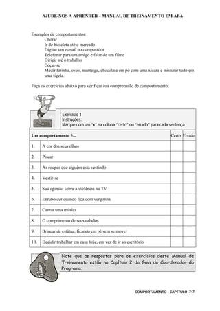 AJUDE-NOS A APRENDER – MANUAL DE TREINAMENTO EM ABA
COMPORTAMENTO - CAPÍTULO 2-2
Exemplos de comportamentos:
Chorar
Ir de bicicleta até o mercado
Digitar um e-mail no computador
Telefonar para um amigo e falar de um filme
Dirigir até o trabalho
Coçar-se
Medir farinha, ovos, manteiga, chocolate em pó com uma xícara e misturar tudo em
uma tigela.
Faça os exercícios abaixo para verificar sua compreensão de comportamento:
Exercício 1
Instruções:
Marque com um “x” na coluna “certo” ou “errado” para cada sentença
Um comportamento é... Certo Errado
1. A cor dos seus olhos
2. Piscar
3. As roupas que alguém está vestindo
4. Vestir-se
5. Sua opinião sobre a violência na TV
6. Enrubescer quando fica com vergonha
7. Cantar uma música
8. O comprimento de seus cabelos
9. Brincar de estátua, ficando em pé sem se mover
10. Decidir trabalhar em casa hoje, em vez de ir ao escritório
Note que as respostas para os exercícios deste Manual de
Treinamento estão no Capítulo 2 do Guia do Coordenador do
Programa.
 