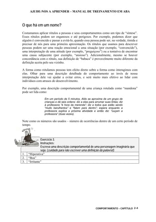 AJUDE-NOS A APRENDER – MANUAL DE TREINAMENTO EM ABA
COMPORTAMENTO - CAPÍTULO 2-4
O que há em um nome?
Costumamos aplicar rótulos a pessoas e seus comportamentos como um tipo de “síntese”.
Esses rótulos podem ser enganosos e até perigosos. Por exemplo, podemos dizer que
alguém é convencido e passar a evitá-lo, quando essa pessoa pode ser, na verdade, tímida e
precisar de nós para uma primeira aproximação. Os rótulos que usamos para descrever
pessoas podem ser uma reação emocional a uma situação (por exemplo, “convencido”),
uma interpretação de uma atitude (por exemplo, “preguiçoso”) ou a tentativa de encontrar
uma causa subjacente (por exemplo, “ansioso”). Adicionalmente, mesmo se houver
concordância com o rótulo, sua definição de “babaca” é provavelmente muito diferente da
definição aceita pelo seu vizinho.
A forma como rotulamos pessoas tem efeito direto sobre a forma como interagimos com
elas. Olhar para uma descrição detalhada do comportamento ao invés de nossa
interpretação dele vai ajudar a evitar erros, e será muito mais efetivo ao lidar com
indivíduos com atrasos do desenvolvimento.
Por exemplo, uma descrição comportamental de uma criança rotulada como “mandona”
pode ser lida como:
Em um período de 5 minutos, Aldo se aproxima de um grupo de
crianças e dá seis ordens: diz a elas para arrumar suas tintas; diz
à professora “é hora da merenda”; diz a todos que estão sendo
“muito barulhentos” e “falem para dentro”; espera enquanto a
professora explica a próxima atividade e então diz: “ouçam a
professora” (duas vezes).
Note como os números são usados – número de ocorrências dentro de um certo período de
tempo.
Exercício 3.
Instruções:
Escreva uma descrição comportamental de uma personagem imaginária que
seja: (cuidado para não escrever uma definição da palavra!).
1. “Hiperativa”
2. “Boa”
3. “Irritante”
 