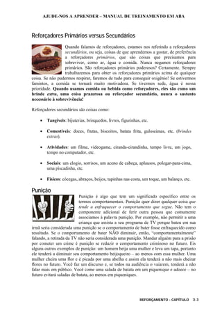 AJUDE-NOS A APRENDER – MANUAL DE TREINAMENTO EM ABA
REFORÇAMENTO - CAPÍTULO 3-3
Reforçadores Primários versus Secundários
Quando falamos de reforçadores, estamos nos referindo a reforçadores
secundários, ou seja, coisas de que aprendemos a gostar, de preferência
a reforçadores primários, que são coisas que precisamos para
sobreviver, como ar, água e comida. Nunca negamos reforçadores
primários. São reforçadores primários poderosos? Certamente. Sempre
trabalharemos para obter os reforçadores primários acima de qualquer
coisa. Se não pudermos respirar, faremos de tudo para conseguir oxigênio! Se estivermos
famintos, a comida se tornará muito motivadora. Se tivermos sede, água é nossa
prioridade. Quando usamos comida ou bebida como reforçadores, eles são como um
brinde extra, uma coisa prazerosa ou reforçador secundário, nunca o sustento
necessário à sobrevivência!
Reforçadores secundários são coisas como:
• Tangíveis: bijuterias, brinquedos, livros, figurinhas, etc.
• Comestíveis: doces, frutas, biscoitos, batata frita, guloseimas, etc. (brindes
extras).
• Atividades: um filme, videogame, ciranda-cirandinha, tempo livre, um jogo,
tempo no computador, etc.
• Sociais: um elogio, sorrisos, um aceno de cabeça, aplausos, polegar-para-cima,
uma piscadinha, etc.
• Físicos: cócegas, abraços, beijos, tapinhas nas costa, um toque, um balanço, etc.
Punição
Punição é algo que tem um significado específico entre os
termos comportamentais. Punição quer dizer qualquer coisa que
tende a enfraquecer o comportamento que segue. Não tem o
componente adicional de ferir outra pessoa que comumente
associamos à palavra punição. Por exemplo, não permitir a uma
criança que assista a seu programa de TV porque bateu em sua
irmã seria considerada uma punição se o comportamento de bater fosse enfraquecido como
resultado. Se o comportamento de bater NÃO diminuir, então, “comportamentalmente”
falando, a retirada da TV não seria considerada uma punição. Mandar alguém para a prisão
por cometer um crime é punição se reduzir o comportamento criminoso no futuro. Eis
alguns outros exemplos de punição: um homem beija uma mulher e leva um tapa, portanto
ele tenderá a diminuir seu comportamento beijoqueiro – ao menos com essa mulher. Uma
mulher cheira uma flor e é picada por uma abelha e assim ela tenderá a não mais cheirar
flores no futuro. Você faz um discurso e, se todos na audiência o vaiarem, tenderá a não
falar mais em público. Você come uma salada de batata em um piquenique e adoece – no
futuro evitará saladas de batata, ao menos em piqueniques.
 