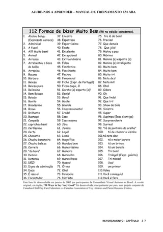 AJUDE-NOS A APRENDER – MANUAL DE TREINAMENTO EM ABA
REFORÇAMENTO - CAPÍTULO 3-7
112 Formas de Dizer Muito Bem (98 na edição canadense).
1. Abalou Bangu
(Expressão carioca)
2. Admirável
3. A fuzel
4. Aííí! Muito bem!
5. Animal
6. Arrasou
7. Arrebentou a boca
do balão
8. Arrepiou
9. Bacana
10. Bárbaro
11. Beleza
12. Beleza pura
13. Belíssimo
14. Bem Bolado
15. Bolado
16. Bonito
17. Bravíssimo
18. Bravo
19. Brilhante
20. Buenaço!
21. Campeão
22. caprichou hem!
23. Certíssimo
24. Certo
25. Chocante
26. Chuchu bananeira
27. Chuchu beleza
28. Correto
29. "da hora"
30. Demais
31. Detonou
32. DEZ!
33. Digno de admiração
34. Duca
35. É isso aí
36. Encantador
37. Encanto
38. Espantoso
39. Espertíssimo
40. Exato
41. Excelente
42. Excepcional
43. Extraordinário
44. Falou
45. Fantástico
46. Fascinante
47. Fechou
48. Fenomenal
49. Fiche (Expr. de Portugal)
50. Ficou daqui, ó!
51. Garoto (a) esperto (a)!
52. Genial
53. Good!
54. Gostei
55. Grande
56. Impressionante!
57. Irado!
58. Isso
59. Isso mesmo
60. Jóia
61. Joinha
62. Legal
63. Lindo
64. Magnífico
65. Mandou bem
66. Maneiríssimo
67. Maneiro
68. Maravilha
69. Maravilhoso
70. Massa!
71. Ótimo
72. Oba!
73. Parabéns
74. Perfeito
75. Pra lá de bom!
76. Preciso!
77. Que demais
78. Que jóia!
79. Matou a pau
80. Máximo
81. Menino (a) esperto (a)
82. Menino (a) inteligente
83. Muito bem
84. Muito bom
85. Muito tri
86. Nota dez!
87. Nota mil!
88. Oba!
89. Odara
90. Ok
91. Que lindo!
92. Que tri!
93. Show de bola
94. Sinistro
95. Super
96. Supimpa (Essa é antiga)
97. Surpreendente
98. Surreal
99. "tá da pontinha da orelha"
100. tá de chamar o vizinho
101.tá nota dez
102. tá o maior barato
103. tá um brinco
104. tá um barato
105. Tri bom!
106. Trilegal! (Expr. gaúcha)
107. Tri massa!
108. Uau!
109. um primor
110.Valeu
111. Você conseguiu!
112.Você é fera
Esta lista foi desenvolvida em janeiro de 2005 por participantes da Comunidade Virtual Autismo no Brasil. A versão
original, em inglês, “98 Ways to Say Very Good” foi desenvolvida principalmente por pais, num projeto conjunto da
Canadian Child Day Care Federation e a Canadian Association of Toy Libraries and Parent Resource Centres.
 