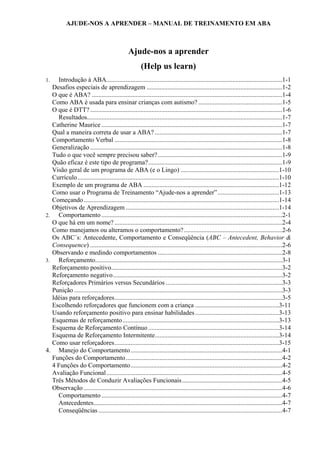 AJUDE-NOS A APRENDER – MANUAL DE TREINAMENTO EM ABA
Ajude-nos a aprender
(Help us learn)
1. Introdução à ABA.............................................................................................................1-1
Desafios especiais de aprendizagem ....................................................................................1-2
O que é ABA? ......................................................................................................................1-4
Como ABA é usada para ensinar crianças com autismo? ....................................................1-5
O que é DTT? .......................................................................................................................1-6
Resultados.........................................................................................................................1-7
Catherine Maurice ................................................................................................................1-7
Qual a maneira correta de usar a ABA? ...............................................................................1-7
Comportamento Verbal ........................................................................................................1-8
Generalização .......................................................................................................................1-8
Tudo o que você sempre precisou saber?.............................................................................1-9
Quão eficaz é este tipo de programa?...................................................................................1-9
Visão geral de um programa de ABA (e o Lingo) .............................................................1-10
Currículo.............................................................................................................................1-10
Exemplo de um programa de ABA ....................................................................................1-12
Como usar o Programa de Treinamento “Ajude-nos a aprender”......................................1-13
Começando.........................................................................................................................1-14
Objetivos de Aprendizagem ...............................................................................................1-14
2. Comportamento ................................................................................................................2-1
O que há em um nome? ........................................................................................................2-4
Como manejamos ou alteramos o comportamento?.............................................................2-6
Os ABC´s: Antecedente, Comportamento e Conseqüência (ABC – Antecedent, Behavior &
Consequence) .......................................................................................................................2-6
Observando e medindo comportamentos .............................................................................2-8
3. Reforçamento....................................................................................................................3-1
Reforçamento positivo..........................................................................................................3-2
Reforçamento negativo.........................................................................................................3-2
Reforçadores Primários versus Secundários ........................................................................3-3
Punição .................................................................................................................................3-3
Idéias para reforçadores........................................................................................................3-5
Escolhendo reforçadores que funcionem com a criança ....................................................3-11
Usando reforçamento positivo para ensinar habilidades....................................................3-13
Esquemas de reforçamento.................................................................................................3-13
Esquema de Reforçamento Contínuo .................................................................................3-14
Esquema de Reforçamento Intermitente.............................................................................3-14
Como usar reforçadores......................................................................................................3-15
4. Manejo do Comportamento..............................................................................................4-1
Funções do Comportamento.................................................................................................4-2
4 Funções do Comportamento..............................................................................................4-2
Avaliação Funcional.............................................................................................................4-5
Três Métodos de Conduzir Avaliações Funcionais..............................................................4-5
Observação ...........................................................................................................................4-6
Comportamento ................................................................................................................4-7
Antecedentes.....................................................................................................................4-7
Conseqüências ..................................................................................................................4-7
 