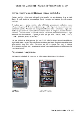 AJUDE-NOS A APRENDER – MANUAL DE TREINAMENTO EM ABA
REFORÇAMENTO - CAPÍTULO 3-13
Usando reforçamento positivo para ensinar habilidades
Quando você for ensinar uma habilidade pela primeira vez, a recompensa deve ser dada
depois de cada tentativa bem-sucedida. Isto é chamado um esquema de reforçamento
contínuo.
À medida que a criança domina cada habilidade, gradualmente reduzimos nosso
reforçamento, passando de contínuo (toda vez que ela faz alguma coisa), para intermitente
(de vez em quando). Pense em uma criança aprendendo a andar – a mamãe e o papai estão
tão felizes que aplaudem a criança todas as vezes que ela dá um passo, o que a encoraja a
continuar. Conforme ela vai se tornando um bom caminhante, naturalmente mamãe e papai
diminuem seu reforçamento. Alguém já ouviu um pai falar “MUITO BEM, ANDOU
LEGAL” para uma criança de dez anos?
Por que diminuir o reforçamento? Por que NÃO reforçar comportamentos desejados o
tempo todo, todo o tempo? Porque não queremos que a criança fique dependente de nosso
reforçamento para fazer algo. Queremos que ela o queira fazer por si mesma.
Reforçamento contínuo não é um esquema natural e, conseqüentemente, precisamos copiar
o ambiente natural.
Esquemas de reforçamento
Há dois tipos principais de esquemas de reforçamento: Contínuo e Intermitente.
Contínuo Intermitente
 