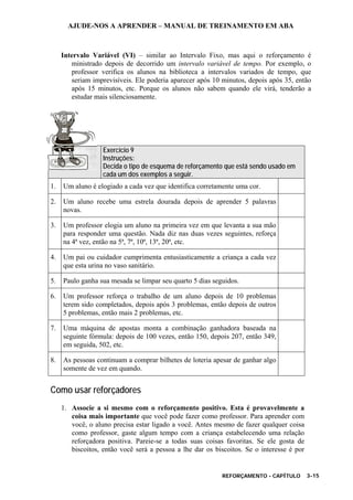 AJUDE-NOS A APRENDER – MANUAL DE TREINAMENTO EM ABA
REFORÇAMENTO - CAPÍTULO 3-15
Intervalo Variável (VI) – similar ao Intervalo Fixo, mas aqui o reforçamento é
ministrado depois de decorrido um intervalo variável de tempo. Por exemplo, o
professor verifica os alunos na biblioteca a intervalos variados de tempo, que
seriam imprevisíveis. Ele poderia aparecer após 10 minutos, depois após 35, então
após 15 minutos, etc. Porque os alunos não sabem quando ele virá, tenderão a
estudar mais silenciosamente.
Exercício 9
Instruções:
Decida o tipo de esquema de reforçamento que está sendo usado em
cada um dos exemplos a seguir.
1. Um aluno é elogiado a cada vez que identifica corretamente uma cor.
2. Um aluno recebe uma estrela dourada depois de aprender 5 palavras
novas.
3. Um professor elogia um aluno na primeira vez em que levanta a sua mão
para responder uma questão. Nada diz nas duas vezes seguintes, reforça
na 4ª vez, então na 5ª, 7ª, 10ª, 13ª, 20ª, etc.
4. Um pai ou cuidador cumprimenta entusiasticamente a criança a cada vez
que esta urina no vaso sanitário.
5. Paulo ganha sua mesada se limpar seu quarto 5 dias seguidos.
6. Um professor reforça o trabalho de um aluno depois de 10 problemas
terem sido completados, depois após 3 problemas, então depois de outros
5 problemas, então mais 2 problemas, etc.
7. Uma máquina de apostas monta a combinação ganhadora baseada na
seguinte fórmula: depois de 100 vezes, então 150, depois 207, então 349,
em seguida, 502, etc.
8. As pessoas continuam a comprar bilhetes de loteria apesar de ganhar algo
somente de vez em quando.
Como usar reforçadores
1. Associe a si mesmo com o reforçamento positivo. Esta é provavelmente a
coisa mais importante que você pode fazer como professor. Para aprender com
você, o aluno precisa estar ligado a você. Antes mesmo de fazer qualquer coisa
como professor, gaste algum tempo com a criança estabelecendo uma relação
reforçadora positiva. Pareie-se a todas suas coisas favoritas. Se ele gosta de
biscoitos, então você será a pessoa a lhe dar os biscoitos. Se o interesse é por
 