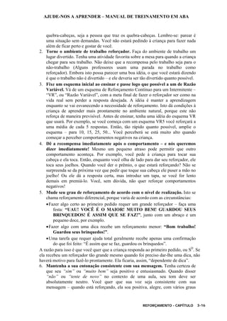 AJUDE-NOS A APRENDER – MANUAL DE TREINAMENTO EM ABA
REFORÇAMENTO - CAPÍTULO 3-16
quebra-cabeças, seja a pessoa que traz os quebra-cabeças. Lembre-se: parear é
uma situação sem demandas. Você não estará pedindo à criança para fazer nada
além de ficar perto e gostar de você.
2. Torne o ambiente de trabalho reforçador. Faça do ambiente de trabalho um
lugar divertido. Tenha uma atividade favorita sobre a mesa para quando a criança
chegar para seu trabalho. Não deixe que a recompensa pelo trabalho seja para o
não-trabalho (Alguns professores usam uma parada no trabalho como
reforçador). Embora isto possa parecer uma boa idéia, o que você estará dizendo
é que o trabalho não é divertido – e ele deveria ser tão divertido quanto possível.
3. Fixe um esquema inicial ao ensinar e passe logo que possível a um de Razão
Variável. Vá de um esquema de Reforçamento Contínuo para um Intermitente –
“VR”, ou “Razão Variável”, com a meta final de fazer o reforçador ser como na
vida real sem perder a resposta desejada. A idéia é manter a aprendizagem
enquanto se vai esvanecendo a necessidade de reforçamento. Isto dá condições à
criança de aprender mais prontamente no ambiente natural, porque este não
reforça de maneira previsível. Antes de ensinar, tenha uma idéia do esquema VR
que usará. Por exemplo, se você começa com um esquema VR5 você reforçará a
uma média de cada 5 respostas. Então, tão rápido quanto possível, amplie o
esquema – para 10, 15, 25, 50... Você perceberá se está muito alto quando
começar a perceber comportamentos negativos na criança.
4. Dê a recompensa imediatamente após o comportamento – e nós queremos
dizer imediatamente! Mesmo um pequeno atraso pode permitir que outro
comportamento aconteça. Por exemplo, você pede à criança para tocar sua
cabeça e ela toca. Então, enquanto você olha de lado para dar seu reforçador, ele
toca seus joelhos. Quando você der o prêmio, o que estará reforçando? Não se
surpreenda se da próxima vez que pedir que toque sua cabeça ele puser a mão no
joelho! Ou ele dá a resposta certa, mas introduz um tapa, se você for lento
demais em premiá-lo. Você, sem dúvida, não quer reforçar comportamentos
negativos!
5. Mude seu grau de reforçamento de acordo com o nível de realização. Isto se
chama reforçamento diferencial, porque varia de acordo com as circunstâncias:
•Fazer algo certo ao primeiro pedido requer um grande reforçador – faça uma
festa: “UAU! VOCÊ É O MAIOR! MUITO BEM! GUARDOU SEUS
BRINQUEDOS! É ASSIM QUE SE FAZ!”, junto com um abraço e um
pequeno doce, por exemplo.
•Fazer algo com uma dica recebe um reforçamento menor: “Bom trabalho!
Guardou seus brinquedos!”.
•Uma tarefa que requer ajuda total geralmente recebe apenas uma confirmação
do que foi feito: “É assim que se faz, guardou os brinquedos”.
A razão para isso é que você quer que a criança responda ao primeiro pedido, ou SD
. Se
ela recebeu um reforçador tão grande mesmo quando foi preciso dar-lhe uma dica, não
haverá motivo para fazê-lo prontamente. Ela ficaria, assim, “dependente de dica”.
6. Mantenha a sua entonação consistente com sua mensagem. Tenha certeza de
que seu “sim” ou “muito bem” seja positivo e entusiasmado. Quando disser
“não” ou “tente de novo” no contexto de uma aula, seu tom deve ser
absolutamente neutro. Você quer que sua voz seja consistente com sua
mensagem – quando está reforçando, ela soa positiva, alegre, com vários graus
 