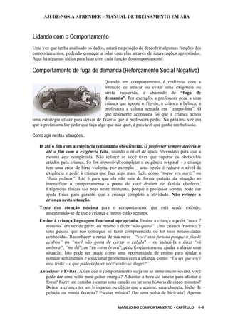 AJUDE-NOS A APRENDER – MANUAL DE TREINAMENTO EM ABA
MANEJO DO COMPORTAMENTO - CAPÍTULO 4-8
Lidando com o Comportamento
Uma vez que tenha analisado os dados, estará na posição de descobrir algumas funções dos
comportamentos, podendo começar a lidar com elas através de intervenções apropriadas.
Aqui há algumas idéias para lidar com cada função do comportamento:
Comportamento de fuga de demanda (Reforçamento Social Negativo)
Quando um comportamento é realizado com a
intenção de atrasar ou evitar uma exigência ou
tarefa requerida, é chamado de “fuga de
demanda”. Por exemplo, a professora pede a uma
criança que aponte o Tigrão; a criança a belisca; a
professora a coloca sentada em “tempo-fora”. O
que realmente aconteceu foi que a criança achou
uma estratégia eficaz para deixar de fazer o que a professora pediu. Na próxima vez em
que a professora lhe pedir que faça algo que não quer, é provável que ganhe um beliscão.
Como agir nestas situações...
Ir até o fim com a exigência (ensinando obediência). O professor sempre deveria ir
até o fim com a exigência feita, usando o nível de ajuda necessário para que a
mesma seja completada. Não reforce se você tiver que superar os obstáculos
criados pela criança. Se for impossível completar a exigência original – a criança
tem uma crise de birra violenta, por exemplo – uma opção é reduzir o nível da
exigência e pedir à criança que faça algo mais fácil, como “toque seu nariz” ou
“bata palmas”. Isto é para que ela não saia de forma gratuita da situação ao
intensificar o comportamento a ponto de você desistir de fazê-la obedecer.
Exigências físicas são boas neste momento, porque o professor sempre pode dar
ajuda física para garantir que a criança complete a atividade. Não reforce a
criança nesta situação.
Tente dar atenção mínima para o comportamento que está sendo exibido,
assegurando-se de que a criança e outros estão seguros.
Ensine à criança linguagem funcional apropriada. Ensine a criança a pedir “mais 2
minutos” em vez de gritar, ou mesmo a dizer “não quero”. Uma criança frustrada é
uma pessoa que não consegue se fazer compreendida ou ter suas necessidades
conhecidas. Reconhecer a razão de sua raiva – “você está furiosa porque o picolé
acabou” ou “você não gosta de cortar o cabelo” – ou induzi-la a dizer “vá
embora”, “me dá”, ou “eu estou brava”, pode freqüentemente ajudar a aliviar uma
situação. Isto pode ser usado como uma oportunidade de ensino para ajudar a
nomear sentimentos e solucionar problemas com a criança, como: “Eu sei que você
está triste – o que poderia fazer você sentir-se alegre?”.
Antecipar e Evitar. Antes que o comportamento surja ou se torne muito severo, você
pode dar uma volta para gastar energia? Adiantar a hora do lanche para afastar a
fome? Fazer um carinho e cantar uma canção ou ler uma história de cinco minutos?
Deixar a criança ter um brinquedo ou objeto que a acalme, uma chupeta, bicho de
pelúcia ou manta favorita? Escutar música? Dar uma volta de bicicleta? Apenas
 