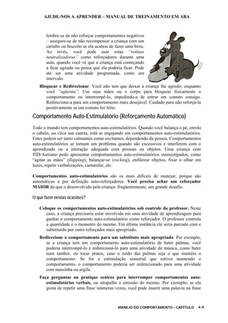 AJUDE-NOS A APRENDER – MANUAL DE TREINAMENTO EM ABA
MANEJO DO COMPORTAMENTO - CAPÍTULO 4-9
lembre-se de não reforçar comportamentos negativos
– assegure-se de não recompensar a criança com um
carinho ou biscoito se ela acabou de fazer uma birra.
Ao invés, você pode usar estas “rotinas
neutralizadoras” como reforçadores durante uma
aula, quando você vê que a criança está começando
a ficar agitada ou pensa que ela poderia ficar. Pode
até ser uma atividade programada, como um
intervalo.
Bloquear e Redirecionar. Você não tem que deixar a criança lhe agredir, enquanto
você “agüenta”. Use suas mãos ou o corpo para bloquear fisicamente o
comportamento ou interrompê-lo, impedindo-a de entrar em contato consigo.
Redirecione-a para um comportamento mais desejável. Cuidado para não reforçá-la
positivamente se um contato for feito.
Comportamento Auto-Estimulatório (Reforçamento Automático)
Todo o mundo tem comportamentos auto-estimulatórios. Quando você balança o pé, enrola
o cabelo, ou clica sua caneta, está se engajando em comportamentos auto-estimulatórios.
Estes podem ser tanto calmantes como excitantes, dependendo da pessoa. Comportamentos
auto-estimulatórios se tornam um problema quando são excessivos e interferem com o
aprendizado ou a interação adequada com pessoas ou objetos. Uma criança com
TID/Autismo pode apresentar comportamentos auto-estimulatórios estereotipados, como
“agitar as mãos” (flapping), balançar-se (rocking), enfileirar objetos, fixar o olhar em
luzes, repetir verbalizações, cantarolar, etc.
Comportamentos auto-estimulatórios são os mais difíceis de manejar, porque são
automáticos e por definição auto-reforçadores. Você precisa achar um reforçador
MAIOR do que o desenvolvido pela criança: freqüentemente, um grande desafio.
O que fazer nestas ocasiões?
Coloque os comportamentos auto-estimulatórios sob controle do professor. Neste
caso, a criança precisaria estar envolvida em uma atividade de aprendizagem para
ganhar o comportamento auto-estimulatório como reforçador. O professor controla
a quantidade e o momento do mesmo. Em última instância ele seria pareado com e
substituído por outro reforçador mais apropriado.
Redirecione o comportamento para um substituto mais apropriado. Por exemplo,
se a criança tem um comportamento auto-estimulatório de bater palmas, você
poderia interrompê-lo e redirecioná-lo para uma atividade de música, como bater
num tambor, ou tocar pratos, caso o ruído das palmas seja o que mantém o
comportamento. Se for a estimulação sensorial que estiver mantendo o
comportamento, o comportamento poderia ser redirecionado para uma atividade
com massinha ou argila.
Faça perguntas ou pratique ecóicos para interromper comportamentos auto-
estimulatórios verbais, ou atrapalhe a emissão do mesmo. Por exemplo, se ela
gosta de repetir uma frase inúmeras vezes, você pode inserir uma palavra na frase
 