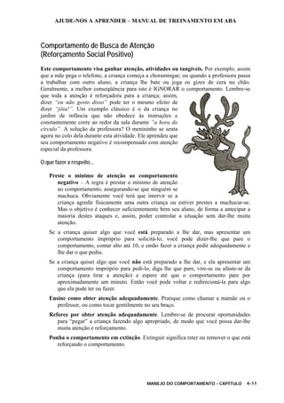 AJUDE-NOS A APRENDER – MANUAL DE TREINAMENTO EM ABA
MANEJO DO COMPORTAMENTO - CAPÍTULO 4-11
Comportamento de Busca de Atenção
(Reforçamento Social Positivo)
Este comportamento visa ganhar atenção, atividades ou tangíveis. Por exemplo, assim
que a mãe pega o telefone, a criança começa a choramingar; ou quando a professora passa
a trabalhar com outro aluno, a criança lhe bate ou joga os gizes de cera no chão.
Geralmente, a melhor conseqüência para isto é IGNORAR o comportamento. Lembre-se
que toda a atenção é reforçadora para a criança; assim,
dizer “eu não gosto disso” pode ter o mesmo efeito de
dizer “jóia!”. Um exemplo clássico é o da criança no
jardim de infância que não obedece às instruções e
constantemente corre ao redor da sala durante “a hora do
círculo”. A solução da professora? O menininho se senta
agora no colo dela durante esta atividade. Ele aprendeu que
seu comportamento negativo é recompensado com atenção
especial da professora.
O que fazer a respeito...
Preste o mínimo de atenção ao comportamento
negativo – A regra é prestar o mínimo de atenção
ao comportamento, assegurando-se que ninguém se
machuca. Obviamente você terá que intervir se a
criança agredir fisicamente uma outra criança ou estiver prestes a machucar-se.
Mas o objetivo é conhecer suficientemente bem seu aluno, de forma a antecipar a
maioria destes ataques e, assim, poder controlar a situação sem dar-lhe muita
atenção.
Se a criança quiser algo que você está preparado a lhe dar, mas apresentar um
comportamento impróprio para solicitá-lo, você pode dizer-lhe que pare o
comportamento, contar alto até 10, e então fazer a criança pedir adequadamente e
lhe dar o que pediu.
Se a criança quiser algo que você não está preparado a lhe dar, e ela apresentar um
comportamento impróprio para pedi-lo, diga lhe que pare, vire-se ou afaste-se da
criança (para tirar a atenção) e espere até que o comportamento pare por
aproximadamente um minuto. Então você pode voltar e redirecioná-la para algo
que ela pode ter ou fazer.
Ensine como obter atenção adequadamente. Pratique como chamar a mamãe ou o
professor, ou como tocar gentilmente no seu braço.
Reforce por obter atenção adequadamente. Lembre-se de procurar oportunidades
para “pegar” a criança fazendo algo apropriado, de modo que você possa dar-lhe
muita atenção e reforçamento.
Ponha o comportamento em extinção. Extinguir significa reter ou remover o que está
reforçando o comportamento.
 