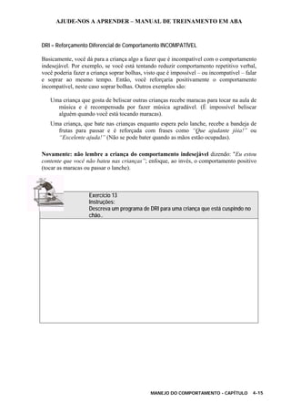 AJUDE-NOS A APRENDER – MANUAL DE TREINAMENTO EM ABA
MANEJO DO COMPORTAMENTO - CAPÍTULO 4-15
DRI = Reforçamento Diferencial de Comportamento INCOMPATÍVEL
Basicamente, você dá para a criança algo a fazer que é incompatível com o comportamento
indesejável. Por exemplo, se você está tentando reduzir comportamento repetitivo verbal,
você poderia fazer a criança soprar bolhas, visto que é impossível – ou incompatível – falar
e soprar ao mesmo tempo. Então, você reforçaria positivamente o comportamento
incompatível, neste caso soprar bolhas. Outros exemplos são:
Uma criança que gosta de beliscar outras crianças recebe maracas para tocar na aula de
música e é recompensada por fazer música agradável. (É impossível beliscar
alguém quando você está tocando maracas).
Uma criança, que bate nas crianças enquanto espera pelo lanche, recebe a bandeja de
frutas para passar e é reforçada com frases como “Que ajudante jóia!” ou
“Excelente ajuda!” (Não se pode bater quando as mãos estão ocupadas).
Novamente: não lembre a criança do comportamento indesejável dizendo: "Eu estou
contente que você não bateu nas crianças”; enfoque, ao invés, o comportamento positivo
(tocar as maracas ou passar o lanche).
Exercício 13
Instruções:
Descreva um programa de DRI para uma criança que está cuspindo no
chão..
 
