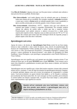 AJUDE-NOS A APRENDER – MANUAL DE TREINAMENTO EM ABA
AJUDAS E DICAS - CAPÍTULO 5-3
Uma Dica de Estímulo é alguma coisa que você faz para tornar o estímulo mais saliente e
mais provável de ser escolhido. Há dois tipos:
Dica Intra-estímulo: você muda alguma coisa do estímulo para que se destaque e
tenha mais chances de ser escolhido. Por exemplo, mudando o tamanho (tornando-
o maior que o resto); a forma (pode ser redondo quando todo o resto é quadrado); a
cor (a escolha correta pode ser colorida quando o resto é branco-e-preto).
Dica Extra-estímulo: (Schreibman, 19759
) – alguma coisa que você adiciona ao
estímulo para ajudar a criança a responder corretamente. Por exemplo, poderia
colocar um adesivo de estrela sobre o cartão que traz a resposta correta.
Posteriormente você poderá remover o adesivo (esvanecê-lo) e, ainda assim,
esperar pela resposta correta. Algumas vezes as mães escrevem um “D” ou “E” nos
sapatos das crianças para tornar mais fácil distinguir direita da esquerda, porque o
próprio sapato como dica não é suficiente.
Aprendizagem sem erros
Apesar do termo e da técnica de Aprendizagem Sem Erros existir há um bom tempo,
tornou-se mais conhecida e mais usada há poucos anos, através da popularização das
técnicas de Comportamento Verbal, trazidas pelo livro “Teaching Language to Children
with Autism or other Developmental Disabilities” (“Ensinando linguagem a crianças com
autismo e outros problemas de desenvolvimento”, sem edição em português) de Mark
Sundberg e James Partington, e por psicólogos e pesquisadores como Patrick McGreevy e
Vince Carbone.
Aprendizagem sem erro significa que você garante que seja dada a resposta correta. É um
sistema de dicas que vai da ajuda MÁXIMA para a ajuda MÍNIMA. Você começa com a
maior dica disponível e gradualmente esvanece para dicas menos evidentes, até retirá-las
completamente.
Aprendizagem sem erro significa que o aluno dará muitas respostas corretas (não cometerá
muitos erros) e, portanto, o valor de fugir da situação de aprendizagem diminuirá. Imagine-
se tentando aprender alguma coisa nova (como um programa de computador!) e errando
muito. Você provavelmente vai querer desistir bem rápido e, se for forçado a continuar,
provavelmente não ficará muito feliz. Se você conseguir ser bem sucedido, provavelmente
se sentirá melhor em relação à situação toda, vai querer ficar mais tempo e, como prêmio
extra, experimentaria o que significa ter sucesso.
Quando estiver ensinando uma nova habilidade, comece com
uma dica grande, para manter a aprendizagem sem erro, e
depois esvaneça gradualmente as dicas.
9
Nota dos tradutores: no original em inglês, este trabalho não foi listado nas “Referências bibliográficas”.
Neste caso, concluímos que seria a obra que incluímos na listagem (v. Referências Bibliográficas)
 