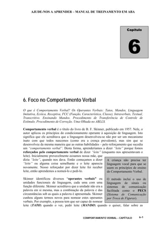 AJUDE-NOS A APRENDER – MANUAL DE TREINAMENTO EM ABA
COMPORTAMENTO VERBAL - CAPÍTULO 6-1
6. Foco no Comportamento Verbal
O que é Comportamento Verbal? Os Operantes Verbais: Tatos, Mandos, Linguagem
Imitativa, Ecóica, Receptiva, FCC (Função, Característica, Classe), Intraverbais, Textual,
Transcritivo. Ensinando Mandos. Procedimento de Transferência de Controle de
Estímulo. Procedimento de Correção. Uma Olhada no ABLLS.
Comportamento verbal é o título do livro de B. F. Skinner, publicado em 1957. Nele, o
autor aplicou os princípios do condicionamento operante à aquisição de linguagem. Isto
significa que ele acreditava que a linguagem desenvolveu-se não por ser um mecanismo
inato com que todos nascemos (como era a crença prevalente), mas sim que se
desenvolveu da mesma maneira que as outras habilidades – pelo reforçamento que sucedia
um “comportamento verbal”. Desta forma, aprenderíamos a dizer “leite” porque fomos
reforçados pelo comportamento verbal de dizer “leite” (enquanto nos apresentavam o
leite). Inicialmente provavelmente ecoamos nossa mãe, que
dizia “leite”, quando nos dava. Então começamos a dizer
“leite” ou alguma coisa semelhante e o leite aparecia
novamente. Nosso reforçador por dizer leite foi receber
leite, então aprendemos a nomeá-lo e pedi-lo.
Skinner identificou diversos “operantes verbais” ou
unidades funcionais de linguagem, cada uma com uma
função diferente. Skinner acreditava que a unidade não era a
palavra em si mesma, mas a combinação da palavra e das
circunstâncias sob as quais a palavra é apresentada. Skinner
cunhou alguns termos novos para nomear estes operantes
verbais. Por exemplo, a pessoa tem que ser capaz de nomear
leite (TATO) quando o ver, pedir leite (MANDO) quando o quiser, falar sobre as
Capítulo
6
A criança não precisa ter
linguagem vocal para que se
usem os princípios de ensino
do Comportamento Verbal.
O método inclui o uso de
linguagem de sinais ou
sistemas de comunicação
facilitada como o PECS
(Sistema de Comunicação
por Troca de Figuras).
 