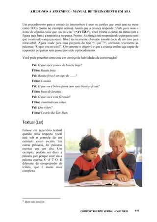 AJUDE-NOS A APRENDER – MANUAL DE TREINAMENTO EM ABA
COMPORTAMENTO VERBAL - CAPÍTULO 6-8
Um procedimento para o ensino de intraverbais é usar os cartões que você tem na mesa
como FCCs (como no exemplo acima). Assim que a criança responde “Fale para mim o
nome de alguma coisa que voa no céu” (“AVIÃO”), você viraria o cartão na mesa com a
figura para baixo e repetiria a pergunta. Pronto. A criança está respondendo a pergunta sem
que o estímulo esteja presente. Isto é tecnicamente chamado transferência de um tato para
intraverbal. Agora mude para uma pergunta do tipo “o que14
?”, alterando levemente as
palavras: “O que voa no céu?”. Obviamente o objetivo é que a criança enfim seja capaz de
responder perguntas sem passar por todo o procedimento.
Você pode perceber como este é o começo de habilidades de conversação?
Pai: O que você comeu de lanche hoje?
Filho: Batata frita.
Pai: Batata frita é um tipo de .......?
Filho: Comida.
Pai: O que você bebeu junto com suas batatas fritas?
Filho: Suco de laranja.
Pai: O que você está fazendo?
Filho: Assistindo um vídeo.
Pai: Que vídeo?
Filho: Castelo Rá-Tim-Bum.
Textual (Ler)
Fala-se em repertório textual
quando uma resposta vocal
está sob o controle de um
estímulo visual escrito. Em
outras palavras, ler palavras
escritas em voz alta. Um
exemplo, poderia ser dizer a
palavra gato porque você viu a
palavra escrita: G–A–T–O. É
diferente da compreensão de
leitura, que é muito mais
complexa.
14
Idem nota anterior.
 