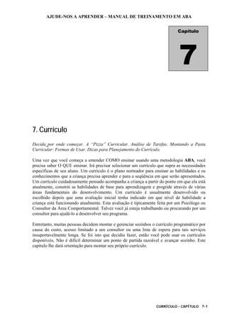 AJUDE-NOS A APRENDER – MANUAL DE TREINAMENTO EM ABA
CURRÍCULO - CAPÍTULO 7-1
7. Currículo
Decida por onde começar. A “Pizza” Curricular. Análise de Tarefas. Montando a Pasta
Curricular: Formas de Usar. Dicas para Planejamento do Currículo.
Uma vez que você começa a entender COMO ensinar usando uma metodologia ABA, você
precisa saber O QUE ensinar. Irá precisar selecionar um currículo que supra as necessidades
específicas de seu aluno. Um currículo é o plano norteador para ensinar as habilidades e os
conhecimentos que a criança precisa aprender e para a seqüência em que serão apresentados.
Um currículo cuidadosamente pensado acompanha a criança a partir do ponto em que ela está
atualmente, constrói as habilidades de base para aprendizagem e progride através de várias
áreas fundamentais do desenvolvimento. Um currículo é usualmente desenvolvido ou
escolhido depois que uma avaliação inicial tenha indicado em que nível de habilidade a
criança está funcionando atualmente. Esta avaliação é tipicamente feita por um Psicólogo ou
Consultor da Área Comportamental. Talvez você já esteja trabalhando ou procurando por um
consultor para ajudá-lo a desenvolver seu programa.
Entretanto, muitas pessoas decidem montar e gerenciar sozinhos o currículo programático por
causa do custo, acesso limitado a um consultor ou uma lista de espera para tais serviços
insuportavelmente longa. Se foi isto que decidiu fazer, então você pode usar os currículos
disponíveis. Não é difícil determinar um ponto de partida razoável e avançar sozinho. Este
capítulo lhe dará orientação para montar seu próprio currículo.
Capítulo
7
 