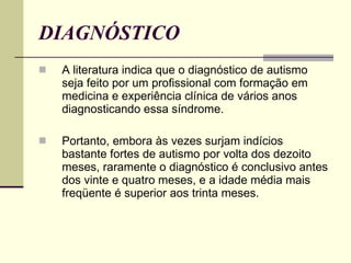 DIAGNÓSTICO A literatura indica que o diagnóstico de autismo seja feito por um profissional com formação em medicina e experiência clínica de vários anos diagnosticando essa síndrome. Portanto, embora às vezes surjam indícios bastante fortes de autismo por volta dos dezoito meses, raramente o diagnóstico é conclusivo antes dos vinte e quatro meses, e a idade média mais freqüente é superior aos trinta meses. 