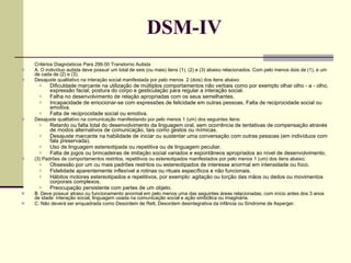 DSM-IV Critérios Diagnósticos Para 299.00 Transtorno Autista A. O indivíduo autista deve possuir um total de seis (ou mais) itens (1), (2) e (3) abaixo relacionados. Com pelo menos dois de (1), e um de cada de (2) e (3).  Desajuste qualitativo na interação social manifestada por pelo menos  2 (dois) dos itens abaixo:  Dificuldade marcante na utilização de múltiplos comportamentos não verbais como por exemplo olhar olho - a - olho, expressão facial, postura do corpo e gesticulação para regular a interação social.  Falha no desenvolvimento de relação apropriadas com os seus semelhantes.  Incapacidade de emocionar-se com expressões de felicidade em outras pessoas. Falta de reciprocidade social ou emotiva.  Falta de reciprocidade social ou emotiva.  Desajuste qualitativo na comunicação manifestando por pelo menos 1 (um) dos seguintes itens:  Retardo ou falta total do desenvolvimento da linguagem oral, sem ocorrência de tentativas de compensação através de modos alternativos de comunicação, tais como gestos ou mímicas.  Desajuste marcante na habilidade de iniciar ou sustentar uma conversação com outras pessoas (em indivíduos com fala preservada).  Uso de linguagem estereotipada ou repetitiva ou de linguagem peculiar.  Falta de jogos ou brincadeiras de imitação social variados e espontâneos apropriados ao nível de desenvolvimento.  (3) Padrões de comportamentos restritos, repetitivos ou estereotipados manifestados por pelo menos 1 (um) dos itens abaixo:  Obsessão por um ou mais padrões restritos ou estereotipados de interesse anormal em intensidade ou foco.  Fidelidade aparentemente inflexível a rotinas ou rituais específicos e não funcionais.  Hábitos motores estereotipados e repetitivos, por exemplo: agitação ou torção das mãos ou dedos ou movimentos corporais complexos.  Preocupação persistente com partes de um objeto.  B. Deve possuir atraso ou funcionamento anormal em pelo menos uma das seguintes áreas relacionadas, com início antes dos 3 anos de idade: interação social, linguagem usada na comunicação social e ação simbólica ou imaginária.  C. Não deverá ser enquadrada como Desordem de Rett, Desordem desintegrativa da infância ou Síndrome de Asperger. 