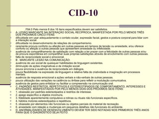 CID-10 F84.0 Pelo menos 8 dos 16 itens especificados devem ser satisfeitos.  A. LESÃO MARCANTE NA INTERAÇÃO SOCIAL RECÍPROCA, MANIFESTADA POR PELO MENOS TRÊS DOS PRÓXIMOS CINCO ITENS:  dificuldade em usar adequadamente o contato ocular, expressão facial, gestos e postura corporal para lidar com a interação social.  dificuldade no desenvolvimento de relações de companheirismo.  raramente procura conforto ou afeição em outras pessoas em tempos de tensão ou ansiedade, e/ou oferece conforto ou afeição a outras pessoas que apresentem ansiedade ou infelicidade.  ausência de compartilhamento de satisfação com relação a ter prazer com a felicidade de outras pessoas e/ou de procura espontânea em compartilhar suas próprias satisfações através de envolvimento com outras pessoas.  falta de reciprocidade social e emocional.  B . MARCANTE LESÃO NA COMUNICAÇÃO:  ausência de uso social de quaisquer habilidades de linguagem existentes.  diminuição de ações imaginativas e de imitação social.  pouca sincronia e ausência de reciprocidade em diálogos.  pouca flexibilidade na expressão de linguagem e relativa falta de criatividade e imaginação em processos mentais.  ausência de resposta emocional a ações verbais e não-verbais de outras pessoas.  pouca utilização das variações na cadência ou ênfase para refletir a modulação comunicativa.  ausência de gestos para enfatizar ou facilitar a compreensão na comunicação oral.   C. PADRÕES RESTRITOS, REPETITIVOS E ESTEREOTIPADOS DE COMPORTAMENTO, INTERESSES E ATIVIDADES, MANIFESTADOS POR PELO MENOS DOIS DOS PRÓXIMOS SEIS ITENS:  1. obsessão por padrões estereotipados e restritos de interesse. 2. apego específico a objetos incomuns. 3. fidelidade aparentemente compulsiva a rotinas ou rituais não funcionais específicos.  4. hábitos motores estereotipados e repetitivos. 5. obsessão por elementos não funcionais ou objetos parciais do material de recreação.  6. ansiedade com relação a mudanças em pequenos detalhes não funcionais do ambiente.  D. ANORMALIDADES DE DESENVOLVIMENTO DEVEM TER SIDO NOTADAS NOS PRIMEIROS TRÊS ANOS PARA QUE O DIAGNÓSTICO SEJA FEITO.  