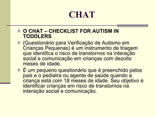 CHAT O CHAT – CHECKLIST FOR AUTISM IN TODDLERS (Questionário para Verificação de Autismo em Crianças Pequenas) é um instrumento de triagem que identifica o risco de transtornos na interação social e comunicação em crianças com dezoito meses de idade.  É um pequeno questionário que é preenchido pelos pais e o pediatra ou agente de saúde quando a criança está com 18 meses de idade. Seu objetivo é identificar crianças em risco de transtornos na interação social e comunicação. 