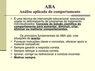 ABA Análise aplicada do comportamento É uma técnica de intervenção educacional  estruturada usada no delineamento de programas de tratamento individualizados.  Consiste do estudo científico do comportamento para aumentar, diminuir, criar, eliminar ou melhorar comportamentos.   Os princípios fundamentais do ABA são: criar situações de  acerto : Fornecer instruções claras e concretas, oferecer apoio e material compatível.  Sempre garantir a resposta correta.  Sempre reforçar a conduta correta.  Ignorar, corrigir ou redirecionar a conduta incorreta.  Motivar   sempre .  