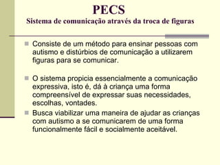 PECS  Sistema de comunicação através da troca de figuras Consiste de um método para ensinar pessoas com autismo e distúrbios de comunicação a utilizarem figuras para se comunicar. O sistema propicia essencialmente a comunicação expressiva, isto é, dá à criança uma forma compreensível de expressar suas necessidades, escolhas, vontades. Busca viabilizar uma maneira de ajudar as crianças com autismo a se comunicarem de uma forma funcionalmente fácil e socialmente aceitável. 