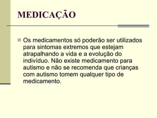 MEDICAÇÃO Os medicamentos só poderão ser utilizados para sintomas extremos que estejam atrapalhando a vida e a evolução do indivíduo. Não existe medicamento para autismo e não se recomenda que crianças com autismo tomem qualquer tipo de medicamento. 