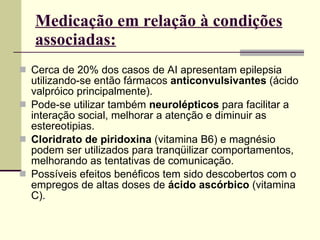 Cerca de 20% dos casos de AI apresentam epilepsia utilizando-se então fármacos  anticonvulsivantes  (ácido valpróico principalmente).  Pode-se utilizar também  neurolépticos  para facilitar a interação social, melhorar a atenção e diminuir as estereotipias. Cloridrato de piridoxina  (vitamina B6) e magnésio podem ser utilizados para tranqüilizar comportamentos, melhorando as tentativas de comunicação. Possíveis efeitos benéficos tem sido descobertos com o empregos de altas doses de  ácido ascórbico  (vitamina C). Medicação em relação à condições associadas: 