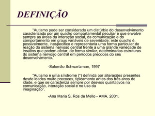 DEFINIÇÃO “ Autismo pode ser considerado um distúrbio do desenvolvimento caracterizado por um quadro comportamental peculiar e que envolve sempre as áreas da interação social, da comunicação e do comportamento em graus variáveis de severidade; este quadro é, possivelmente, inespecífico e representaria uma forma particular de reação do sistema nervoso central frente a uma grande variedade de insultos que podem afetar, de forma similar, determinadas estruturas do sistema nervoso central em períodos precoces do seu desenvolvimento.” -Salomão Schwartzman, 1997  “ Autismo é uma síndrome (*) definida por alterações presentes desde idades muito precoces, tipicamente antes dos três anos de idade, e que se caracteriza sempre por desvios qualitativos na comunicação, interação social e no uso da imaginação”.                              -Ana Maria S. Ros de Mello - AMA, 2001.  