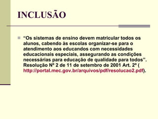 INCLUSÃO “ Os sistemas de ensino devem matricular todos os alunos, cabendo às escolas organizar-se para o atendimento aos educandos com necessidades educacionais especiais, assegurando as condições necessárias para educação de qualidade para todos”.  Resolução Nº 2 de 11 de setembro de 2001 Art. 2º ( http://portal.mec.gov.br/arquivos/pdf/resolucao2.pdf ). 