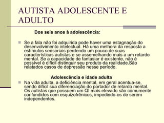 AUTISTA ADOLESCENTE E ADULTO Dos seis anos à adolescência: Se a fala não foi adquirida pode haver uma estagnação do desenvolvimento intelectual. Há uma melhora da resposta a estímulos sensoriais perdendo um pouco de suas características autistas e se assemelhando mais a um retardo mental. Se a capacidade de fantasiar é existente, não é possível é difícil distinguir seu produto da realidade.São relatados casos de depressão nesse período. Adolescência e idade adulta Na vida adulta, a deficiência mental, em geral acentua-se, sendo difícil sua diferenciação do portador de retardo mental. Os autistas que possuem um QI mais elevado são comumente confundidos com esquizofrênicos, impedindo-os de serem independentes.  