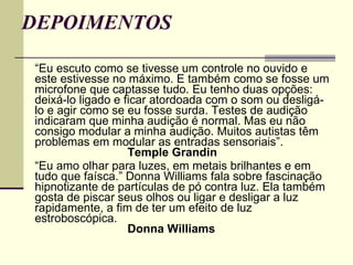 DEPOIMENTOS “ Eu escuto como se tivesse um controle no ouvido e este estivesse no máximo. E também como se fosse um microfone que captasse tudo. Eu tenho duas opções: deixá-lo ligado e ficar atordoada com o som ou desligá-lo e agir como se eu fosse surda. Testes de audição indicaram que minha audição é normal. Mas eu não consigo modular a minha audição. Muitos autistas têm problemas em modular as entradas sensoriais”.  Temple Grandin   “ Eu amo olhar para luzes, em metais brilhantes e em tudo que faísca.” Donna Williams fala sobre fascinação hipnotizante de partículas de pó contra luz. Ela também gosta de piscar seus olhos ou ligar e desligar a luz rapidamente, a fim de ter um efeito de luz estroboscópica. Donna Williams   