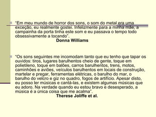 “ Em meu mundo de horror dos sons, o som do metal era uma exceção, eu realmente gostei. Infelizmente para a minha mãe, a campainha da porta tinha este som e eu passava o tempo todo obsessivamente a tocando”.  Donna Williams   “ Os sons seguintes me incomodam tanto que eu tenho que tapar os ouvidos: tiros, lugares barulhentos cheio de gente, toque em polietileno, toque em balões, carros barulhentos, trens, motos, caminhões e aviões, veículos barulhentos em locais de construção, martelar e pregar, ferramentas elétricas, o barulho do mar, o barulho do velcro e giz no quadro, fogos de artifício. Apesar disto, eu posso ler músicas e cantá-las, e existem algumas músicas que eu adoro. Na verdade quando eu estou bravo e desesperado, a música é a única coisa que me acalma”.  Therese Joliffe et al.   